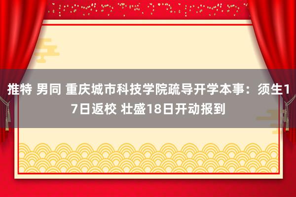 推特 男同 重庆城市科技学院疏导开学本事：须生17日返校 壮盛18日开动报到