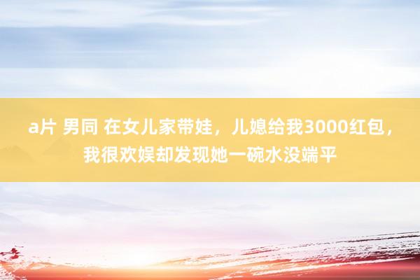 a片 男同 在女儿家带娃,儿媳给我3000红包,我很欢娱却发现她一碗水没端平
