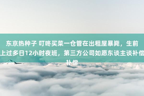 东京热种子 叮咚买菜一仓管在出租屋暴毙，生前上过多日12小时夜班，第三方公司如愿东谈主谈补偿