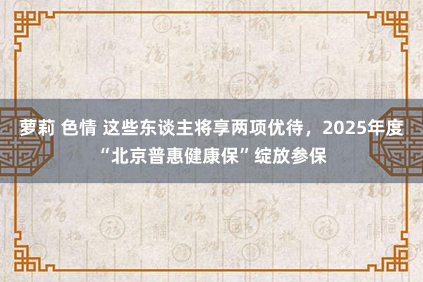 萝莉 色情 这些东谈主将享两项优待，2025年度“北京普惠健康保”绽放参保