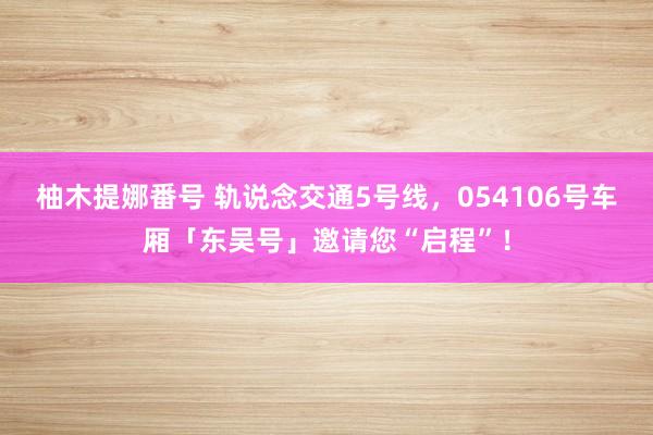 柚木提娜番号 轨说念交通5号线,054106号车厢「东吴号」邀请您“启程”!