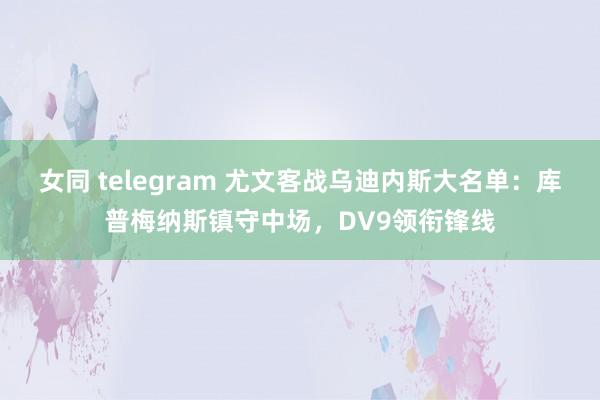 女同 telegram 尤文客战乌迪内斯大名单:库普梅纳斯镇守中场,DV9领衔锋线