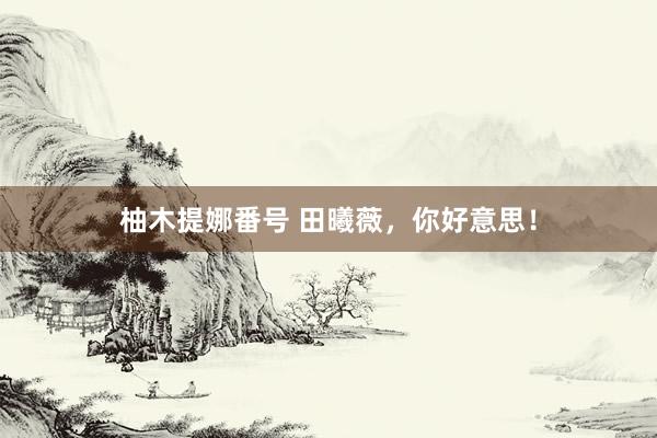 柚木提娜番号 田曦薇,你好意思!
