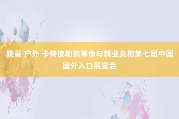 跳蛋 户外 卡特彼勒携革命与就业亮相第七届中国国外入口展览会