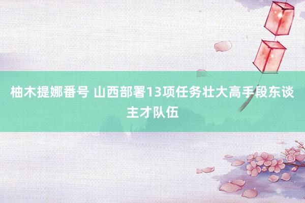 柚木提娜番号 山西部署13项任务壮大高手段东谈主才队伍