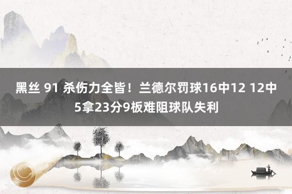 黑丝 91 杀伤力全皆!兰德尔罚球16中12 12中5拿23分9板难阻球队失利