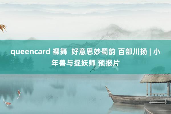 queencard 裸舞 好意思妙蜀韵 百部川扬 | 小年兽与捉妖师 预报片