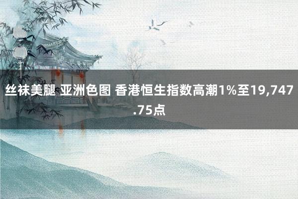 丝袜美腿 亚洲色图 香港恒生指数高潮1%至19，747.75点