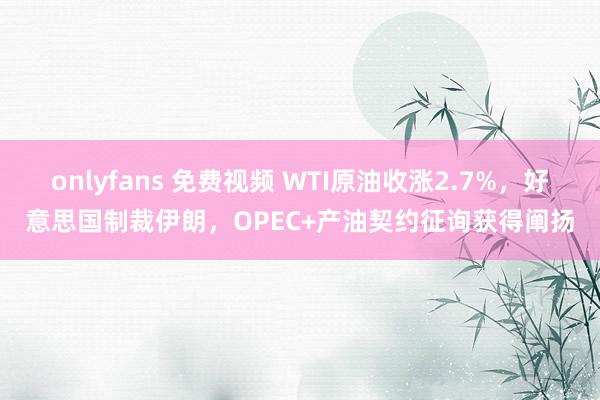 onlyfans 免费视频 WTI原油收涨2.7%，好意思国制裁伊朗，OPEC+产油契约征询获得阐扬