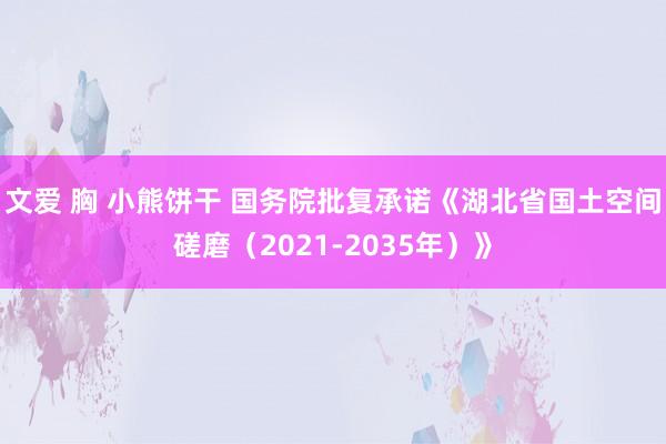文爱 胸 小熊饼干 国务院批复承诺《湖北省国土空间磋磨（2021-2035年）》