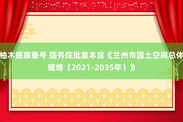 柚木提娜番号 国务院批复本旨《兰州市国土空间总体缱绻（2021-2035年）》
