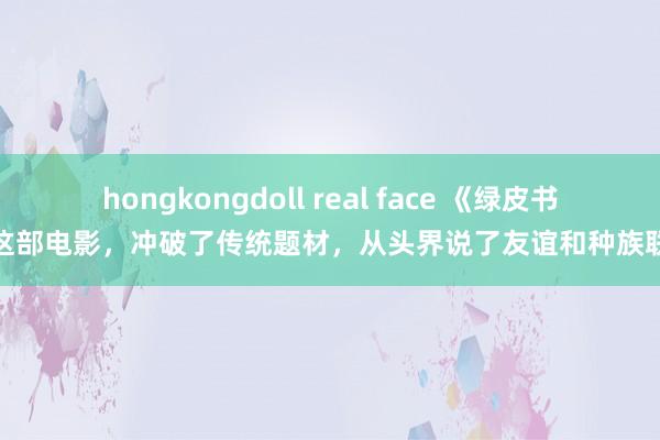 hongkongdoll real face 《绿皮书》这部电影，冲破了传统题材，从头界说了友谊和种族联系