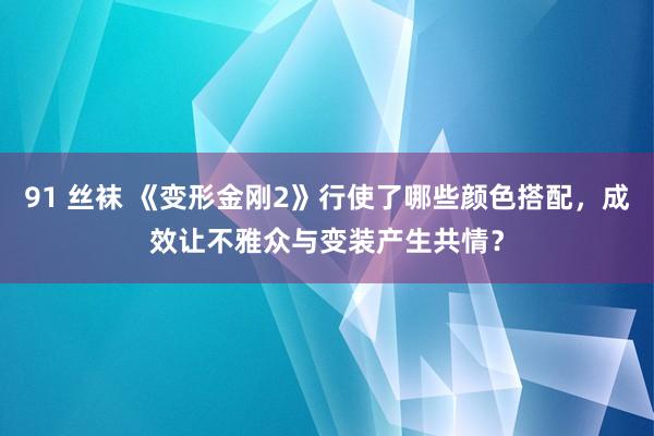 91 丝袜 《变形金刚2》行使了哪些颜色搭配，成效让不雅众与变装产生共情？