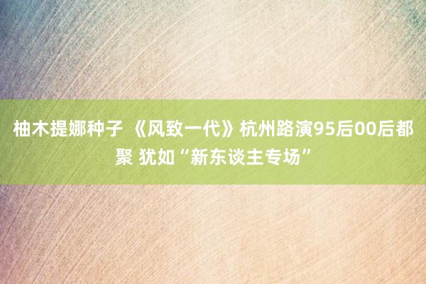 柚木提娜种子 《风致一代》杭州路演95后00后都聚 犹如“新东谈主专场”