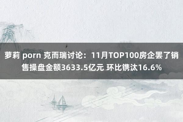萝莉 porn 克而瑞讨论：11月TOP100房企罢了销售操盘金额3633.5亿元 环比镌汰16.6%