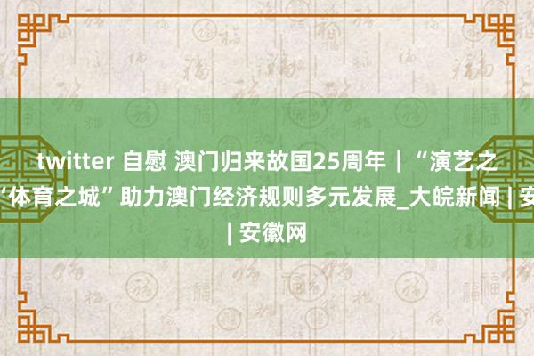 twitter 自慰 澳门归来故国25周年｜“演艺之齐”“体育之城”助力澳门经济规则多元发展_大皖新闻 | 安徽网