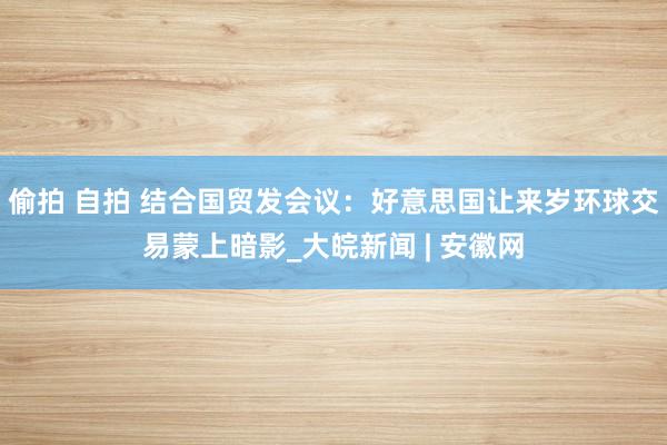 偷拍 自拍 结合国贸发会议：好意思国让来岁环球交易蒙上暗影_大皖新闻 | 安徽网