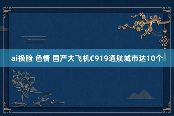 ai换脸 色情 国产大飞机C919通航城市达10个
