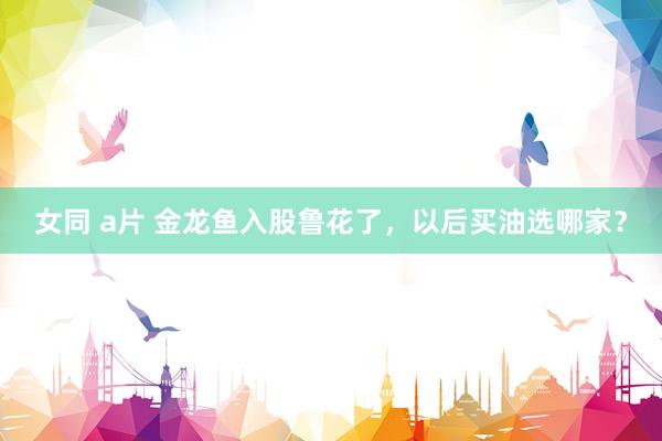 女同 a片 金龙鱼入股鲁花了，以后买油选哪家？