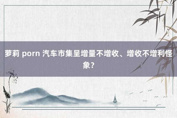 萝莉 porn 汽车市集呈增量不增收、增收不增利怪象？