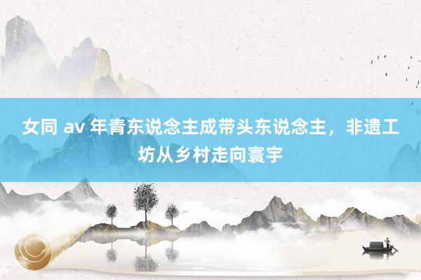 女同 av 年青东说念主成带头东说念主，非遗工坊从乡村走向寰宇