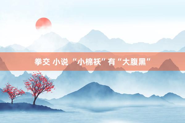 拳交 小说 “小棉袄”有“大腹黑”