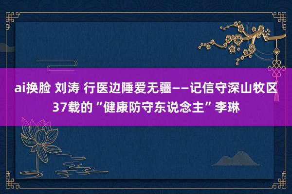 ai换脸 刘涛 行医边陲爱无疆——记信守深山牧区37载的“健康防守东说念主”李琳