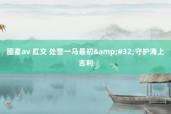 國產av 肛交 处警一马最初&#32;守护海上吉利