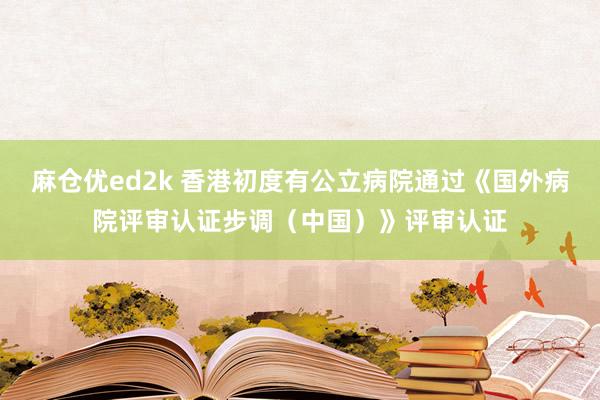 麻仓优ed2k 香港初度有公立病院通过《国外病院评审认证步调（中国）》评审认证