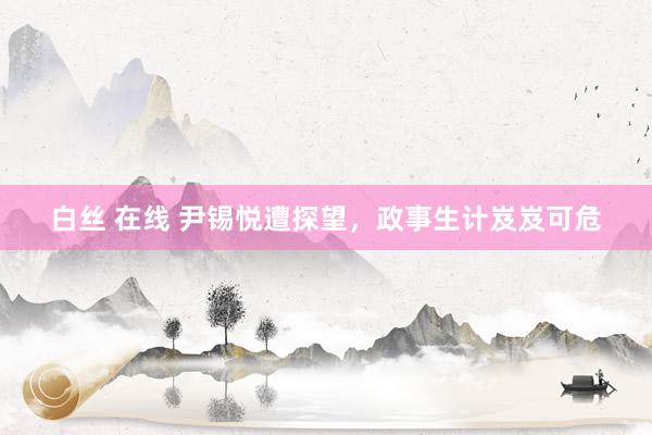 白丝 在线 尹锡悦遭探望，政事生计岌岌可危