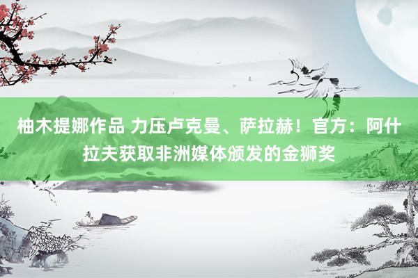 柚木提娜作品 力压卢克曼、萨拉赫！官方：阿什拉夫获取非洲媒体颁发的金狮奖