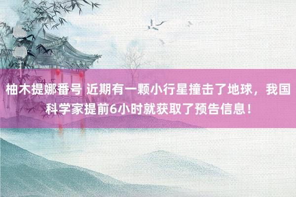 柚木提娜番号 近期有一颗小行星撞击了地球，我国科学家提前6小时就获取了预告信息！