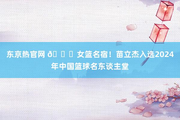东京热官网 🎉女篮名宿！苗立杰入选2024年中国篮球名东谈主堂