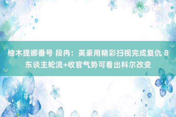 柚木提娜番号 段冉：英豪用精彩扫视完成复仇 8东谈主轮流+收官气势可看出科尔改变
