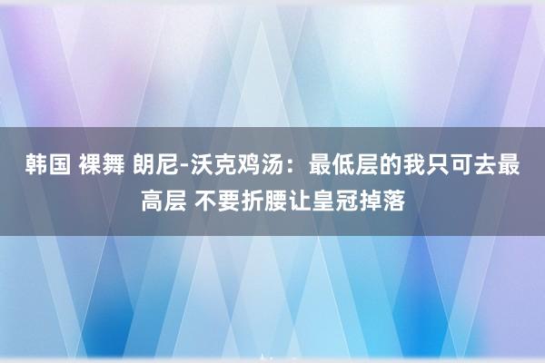 韩国 裸舞 朗尼-沃克鸡汤：最低层的我只可去最高层 不要折腰让皇冠掉落