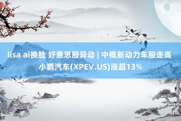 lisa ai换脸 好意思股异动 | 中概新动力车股走高 小鹏汽车(XPEV.US)涨超13%