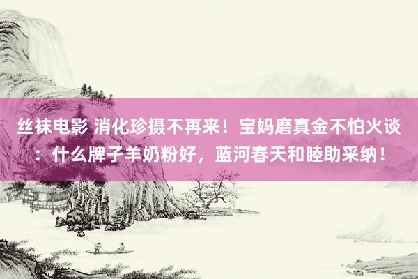 丝袜电影 消化珍摄不再来！宝妈磨真金不怕火谈：什么牌子羊奶粉好，蓝河春天和睦助采纳！