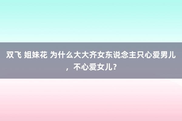 双飞 姐妹花 为什么大大齐女东说念主只心爱男儿，不心爱女儿？