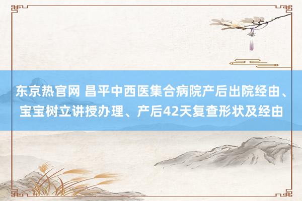 东京热官网 昌平中西医集合病院产后出院经由、宝宝树立讲授办理、产后42天复查形状及经由