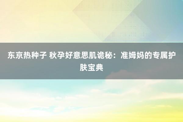 东京热种子 秋孕好意思肌诡秘：准姆妈的专属护肤宝典