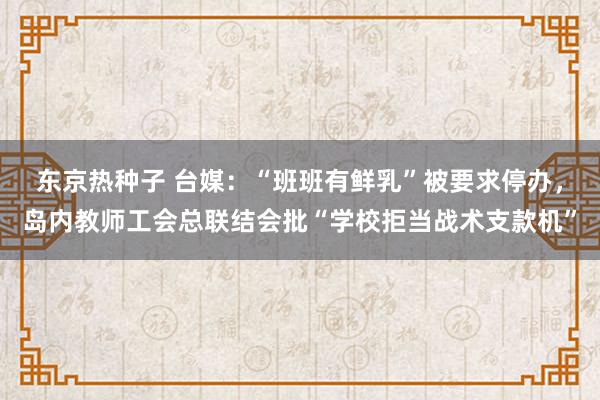 东京热种子 台媒：“班班有鲜乳”被要求停办，岛内教师工会总联结会批“学校拒当战术支款机”