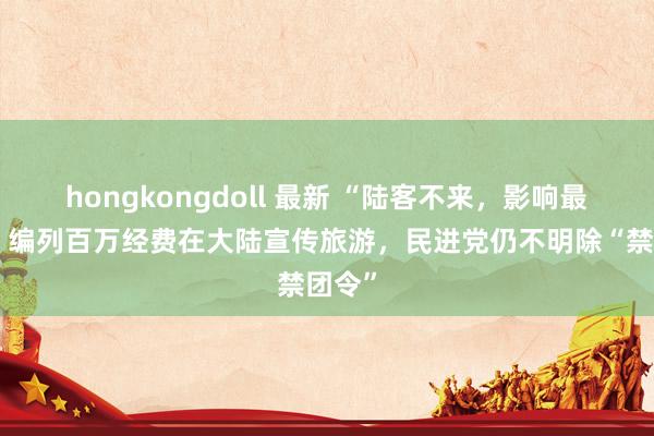 hongkongdoll 最新 “陆客不来，影响最大！”编列百万经费在大陆宣传旅游，民进党仍不明除“禁团令”