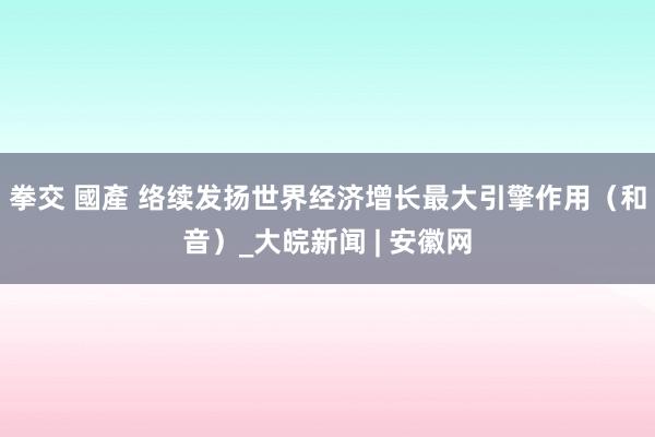 拳交 國產 络续发扬世界经济增长最大引擎作用（和音）_大皖新闻 | 安徽网