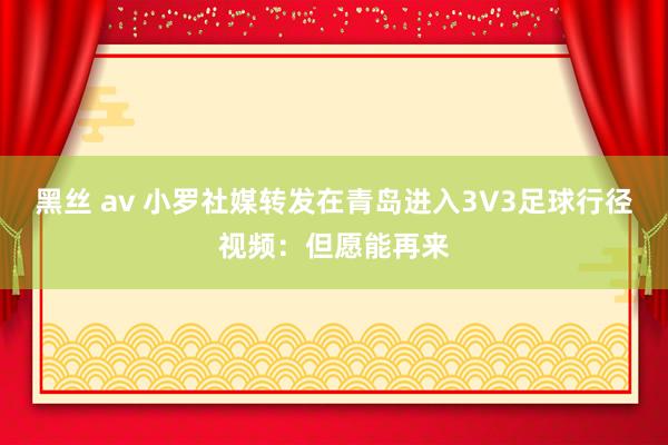 黑丝 av 小罗社媒转发在青岛进入3V3足球行径视频：但愿能再来