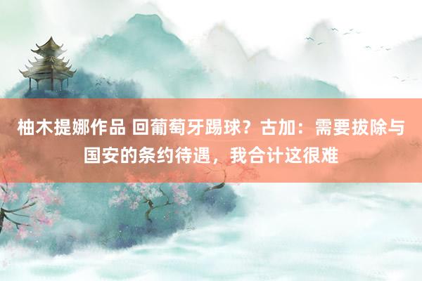 柚木提娜作品 回葡萄牙踢球？古加：需要拔除与国安的条约待遇，我合计这很难