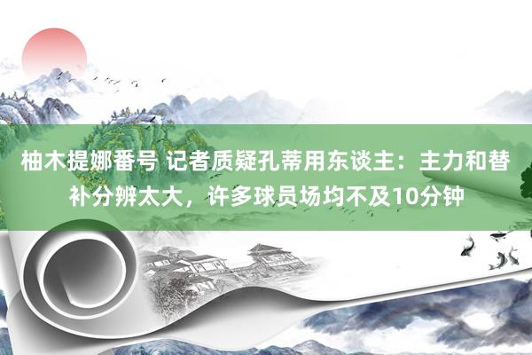 柚木提娜番号 记者质疑孔蒂用东谈主：主力和替补分辨太大，许多球员场均不及10分钟