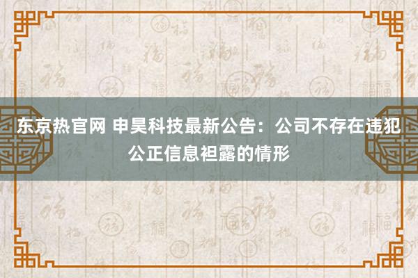 东京热官网 申昊科技最新公告：公司不存在违犯公正信息袒露的情形