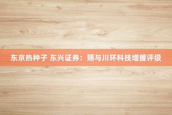 东京热种子 东兴证券：赐与川环科技增握评级