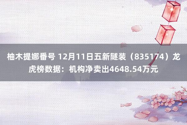 柚木提娜番号 12月11日五新隧装（835174）龙虎榜数据：机构净卖出4648.54万元