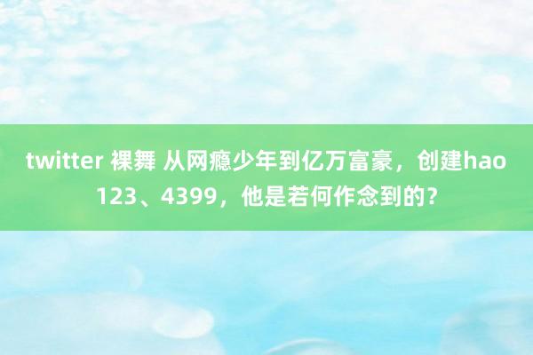 twitter 裸舞 从网瘾少年到亿万富豪，创建hao123、4399，他是若何作念到的？